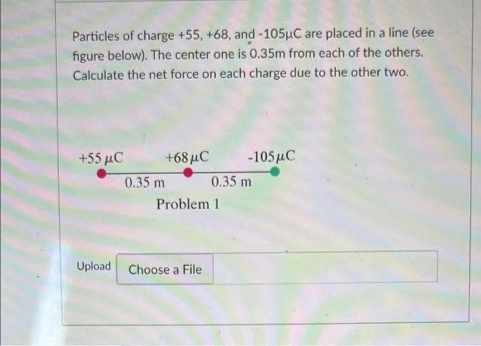 Particles of charge +55, +68, and -105µC are placed in a line (see
figure below). The center one is 0.35m from each of the others.
Calculate the net force on each charge due to the other two.
+55 MC
0.35 m
+68 μC
Problem 1
Upload Choose a File
-105 μC
0.35 m