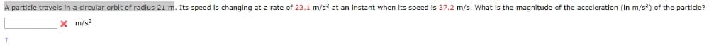 A particle travels in a circular orbit of radius 21 m. Its speed s changing at a rate of 23.1 m/s² at an instant when its speed is 37.2 m/s. What is the magnitude of the acceleration (in m/s²) of the particle?
x m/s2