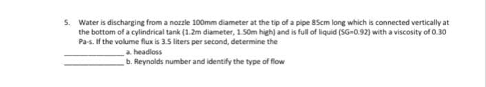 5. Water is discharging from a nozzle 100mm diameter at the tip of a pipe 85cm long which is connected vertically at
the bottom of a cylindrical tank (1.2m diameter, 1.50m high) and is full of liquid (SG-0.92) with a viscosity of 0.30
Pa-s. If the volume flux is 3.5 liters per second, determine the
a. headloss
b. Reynolds number and identify the type of flow
