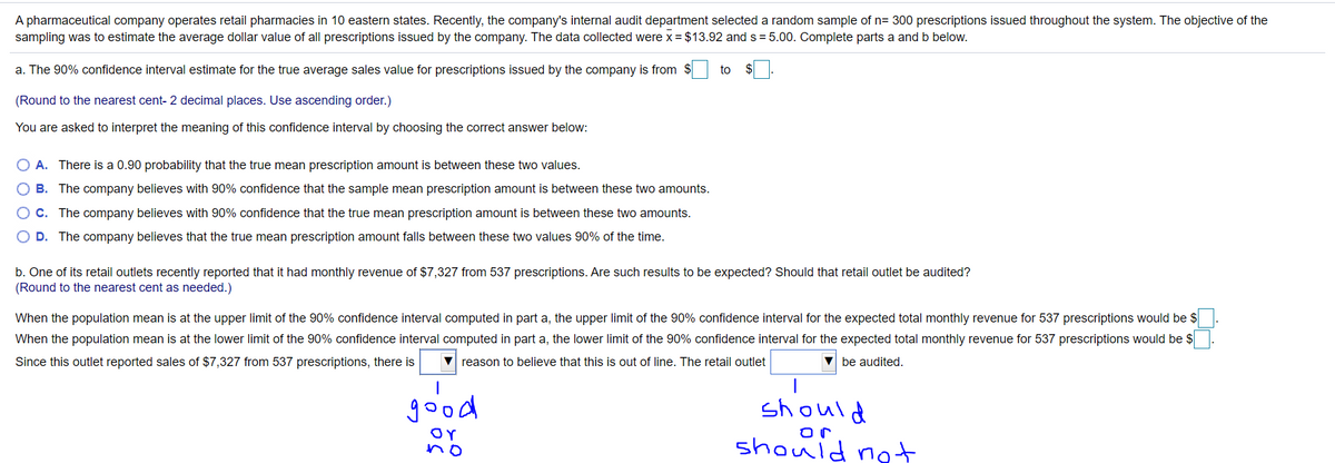 A pharmaceutical company operates retail pharmacies in 10 eastern states. Recently, the company's internal audit department selected a random sample of n= 300 prescriptions issued throughout the system. The objective of the
sampling was to estimate the average dollar value of all prescriptions issued by the company. The data collected were x = $13.92 and s = 5.00. Complete parts a and b below.
a. The 90% confidence interval estimate for the true average sales value for prescriptions issued by the company is from $
to
(Round to the nearest cent- 2 decimal places. Use ascending order.)
You are asked to interpret the meaning of this confidence interval by choosing the correct answer below:
O A. There is a 0.90 probability that the true mean prescription amount is between these two values.
B. The company believes with 90% confidence that the sample mean prescription amount is between these two amounts.
C. The company believes with 90% confidence that the true mean prescription amount is between these two amounts.
O D. The company believes that the true mean prescription amount falls between these two values 90% of the time.
b. One of its retail outlets recently reported that it had monthly revenue of $7,327 from 537 prescriptions. Are such results to be expected? Should that retail outlet be audited?
(Round to the nearest cent as needed.)
When the population mean is at the upper limit of the 90% confidence interval computed in part a, the upper limit of the 90% confidence interval for the expected total monthly revenue for 537 prescriptions would be $
When the population mean is at the lower limit of the 90% confidence interval computed in part a, the lower limit of the 90% confidence interval for the expected total monthly revenue for 537 prescriptions would be $
Since this outlet reported sales of $7,327 from 537 prescriptions, there is
reason to believe that this is out of line. The retail outlet
V be audited.
|
good
should
or
no
or
should
not
