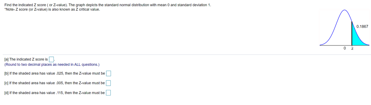 Find the indicated Z score ( or Z-value). The graph depicts the standard normal distribution with mean 0 and standard deviation 1.
*Note- Z score (or Z-value) is also known as Z critical value.
0.1867
[a] The indicated Z score is
(Round to two decimal places as needed in ALL questions.)
[b] If the shaded area has value .025, then the Z-value must be
[c] If the shaded area has value .005, then the Z-value must be
[d] If
shaded area has value .115, then the Z-value must be

