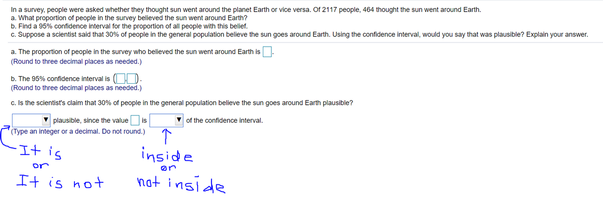 In a survey, people were asked whether they thought sun went around the planet Earth or vice versa. Of 2117 people, 464 thought the sun went around Earth.
a. What proportion of people in the survey believed the sun went around Earth?
b. Find a 95% confidence interval for the proportion of all people with this belief.
c. Suppose a scientist said that 30% of people in the general population believe the sun goes around Earth. Using the confidence interval, would you say that was plausible? Explain your answer.
a. The proportion of people in the survey who believed the sun went around Earth is
(Round to three decimal places as needed.)
b. The 95% confidence interval is ( | D
(Round to three decimal places as needed.)
c. Is the scientist's claim that 30% of people in the general population believe the sun goes around Earth plausible?
plausible, since the value
is
V of the confidence interval.
(Type an integer or a decimal. Do not round.)
It is
inside
not inside
or
It is not
