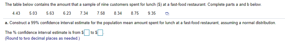 The table below contains the amount that a sample of nine customers spent for lunch (S) at a fast-food restaurant. Complete parts a and b below.
4.43
5.03
5.63
6.23
7.34
7.58
8.34
8.75
9.35
a. Construct a 99% confidence interval estimate for the population mean amount spent for lunch at a fast-food restaurant, assuming a normal distribution.
The % confidence interval estimate is from S to S
(Round to two decimal places as needed.)
