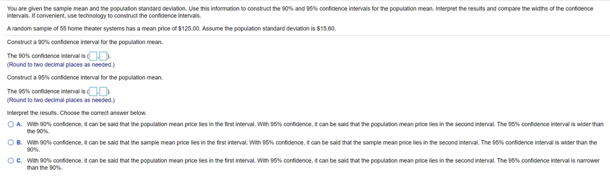 You are given the sample mean and the population standard deviation. Use this information to construct the 90% and 95% confidence intervals for the population mean. Interpret the results and compare the widths of the confidence
intervals. If convenient, use technology to construct the confidence intervals.
A random sample of 55 home theater systems has a mean price of $125.00. Assume the population standard deviation is $15.60.
Construct a 90% confidence interval for the population mean.
The 90% confidence interval is ( | ).
(Round to two decimal places as needed.)
Construct a 95% confidence interval for the population mean.
The 95% confidence interval is ( . ).
(Round to two decimal places as needed.)
Interpret the results. Choose the correct answer below.
O A. With 90% confidence, it can be said that the population mean price lies in the first interval. With 95% confidence, it can be said that the population mean price lies in the second interval. The 95% confidence interval is wider than
the 90%.
O B. With 90% confidence, it can be said that the sample mean price lies in the first interval. With 95% confidence, it can be said that the sample mean price lies in the second interval. The 95% confidence interval is wider than the
90%.
C. With 90% confidence, it can be said that the population mean price lies in the first interval. With 95% confidence, it can be said that the population mean price lies in the second interval. The 95% confidence interval is narrower
than the 90%.
