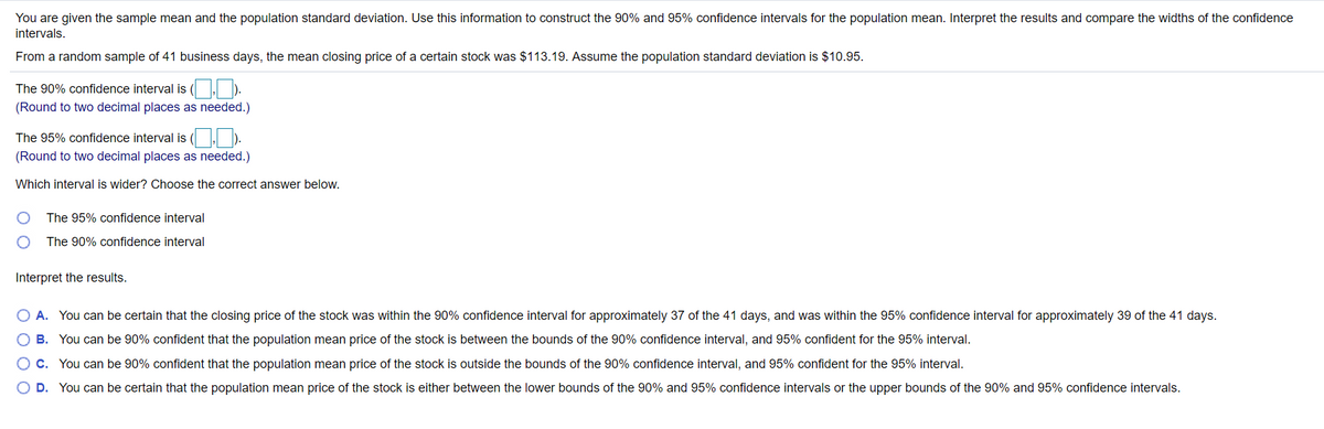 You are given the sample mean and the population standard deviation. Use this information to construct the 90% and 95% confidence intervals for the population mean. Interpret the results and compare the widths of the confidence
intervals.
From a random sample of 41 business days, the mean closing price of a certain stock was $113.19. Assume the population standard deviation is $10.95.
The 90% confidence interval is ( ).
(Round to two decimal places as needed.)
The 95% confidence interval is ( . ).
(Round to two decimal places as needed.)
Which interval is wider? Choose the correct answer below.
The 95% confidence interval
The 90% confidence interval
Interpret the results.
A. You can be certain that the closing price of the stock was within the 90% confidence interval for approximately 37 of the 41 days, and was within the 95% confidence interval for approximately 39 of the 41 days.
B. You can be 90% confident that the population mean price of the stock is between the bounds of the 90% confidence interval, and 95% confident for the 95% interval.
O c. You can be 90% confident that the population mean price of the stock is outside the bounds of the 90% confidence interval, and 95% confident for the 95% interval.
O D. You can be certain that the population mean price of the stock is either between the lower bounds of the 90% and 95% confidence intervals or the upper bounds of the 90% and 95% confidence intervals.
