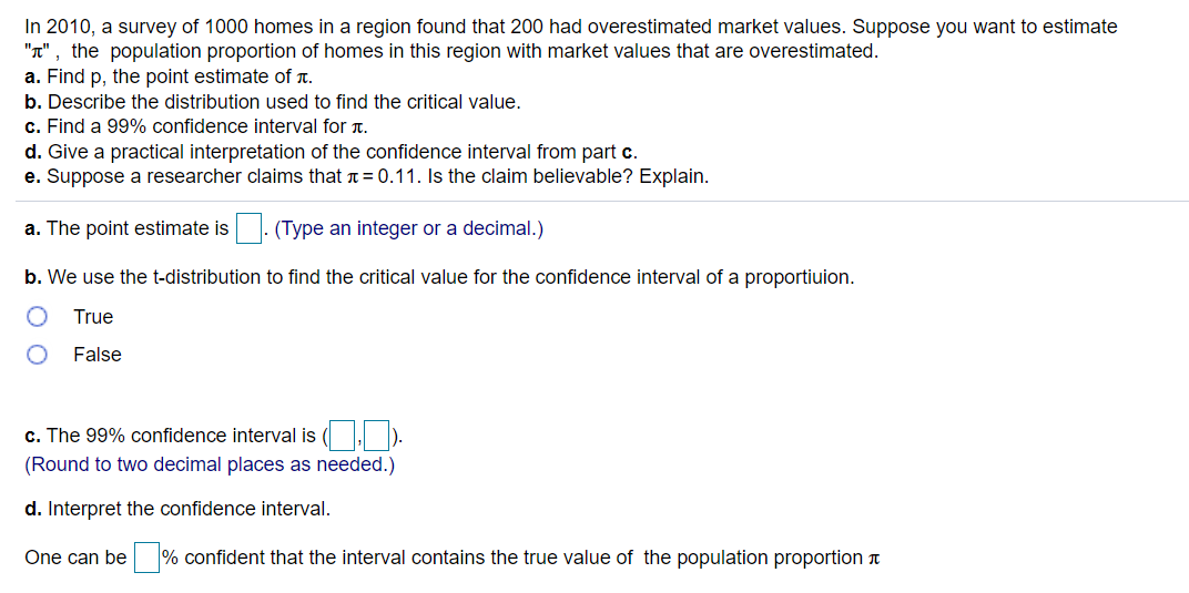 In 2010, a survey of 1000 homes in a region found that 200 had overestimated market values. Suppose you want to estimate
"T" , the population proportion of homes in this region with market values that are overestimated.
a. Find p, the point estimate of r.
b. Describe the distribution used to find the critical value.
c. Find a 99% confidence interval for t.
d. Give a practical interpretation of the confidence interval from part c.
e. Suppose a researcher claims that n = 0.11. Is the claim believable? Explain.
a. The point estimate is |. (Type an integer or a decimal.)
b. We use the t-distribution to find the critical value for the confidence interval of a proportiuion.
True
False
c. The 99% confidence interval is ( ).
(Round to two decimal places as needed.)
d. Interpret the confidence interval.
One can be % confident that the interval contains the true value of the population proportion a
