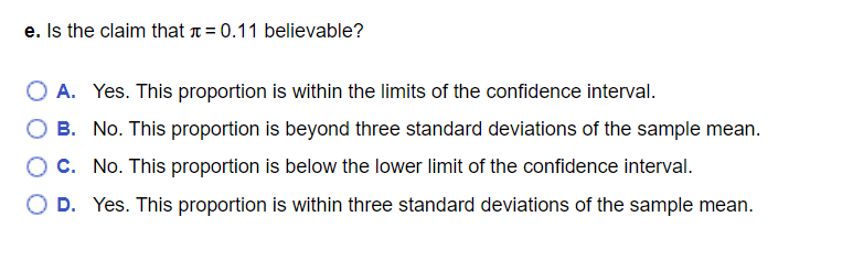 e. Is the claim that t= 0.11 believable?
O A. Yes. This proportion is within the limits of the confidence interval.
B. No. This proportion is beyond three standard deviations of the sample mean.
Oc. No. This proportion is below the lower limit of the confidence interval.
D. Yes. This proportion is within three standard deviations of the sample mean.
