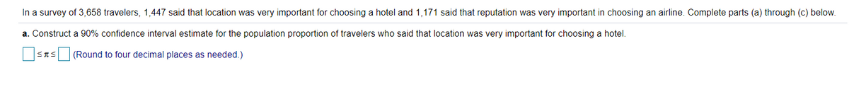 In a survey of 3,658 travelers, 1,447 said that location was very important for choosing a hotel and 1,171 said that reputation was very important in choosing an airline. Complete parts (a) through (c) below.
a. Construct a 90% confidence interval estimate for the population proportion of travelers who said that location was very important for choosing a hotel.
STS (Round to four decimal places as needed.)
