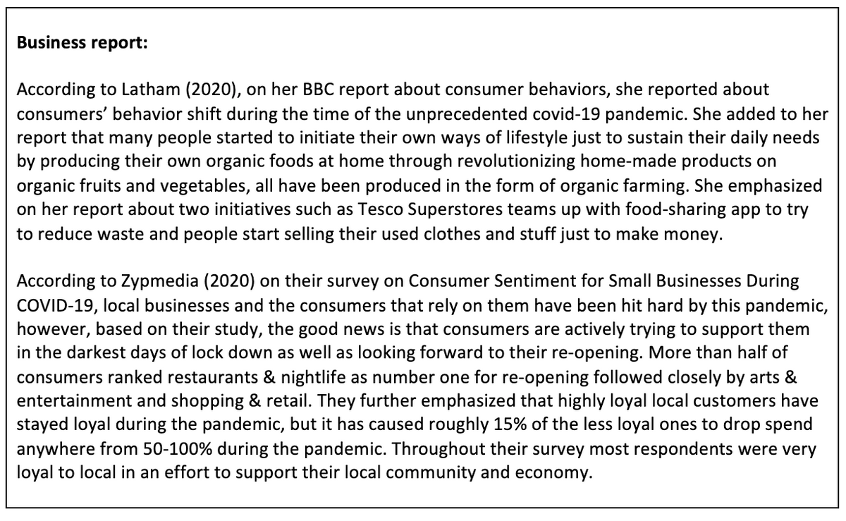 Business report:
According to Latham (2020), on her BBC report about consumer behaviors, she reported about
consumers' behavior shift during the time of the unprecedented covid-19 pandemic. She added to her
report that many people started to initiate their own ways of lifestyle just to sustain their daily needs
by producing their own organic foods at home through revolutionizing home-made products on
organic fruits and vegetables, all have been produced in the form of organic farming. She emphasized
on her report about two initiatives such as Tesco Superstores teams up with food-sharing app to try
to reduce waste and people start selling their used clothes and stuff just to make money.
According to Zypmedia (2020) on their survey on Consumer Sentiment for Small Businesses During
COVID-19, local businesses and the consumers that rely on them have been hit hard by this pandemic,
however, based on their study, the good news is that consumers are actively trying to support them
in the darkest days of lock down as well as looking forward to their re-opening. More than half of
consumers ranked restaurants & nightlife as number one for re-opening followed closely by arts &
entertainment and shopping & retail. They further emphasized that highly loyal local customers have
stayed loyal during the pandemic, but it has caused roughly 15% of the less loyal ones to drop spend
anywhere from 50-100% during the pandemic. Throughout their survey most respondents were very
loyal to local in an effort to support their local community and economy.
