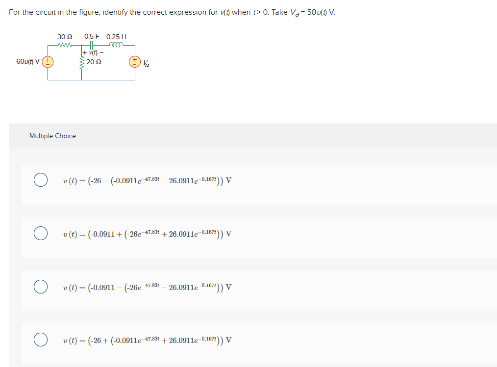 For the circuit in the figure, identify the correct expression for when t> 0. Take Va= 50u(t) V.
60u(t) V
30 92
Multiple Choice
0.5 F 0.25 H
HI-
+v(t) -
€20 $2
Va
v (t) = (-26 (-0.0911e 47.83 -26.0911e-0.167t)) V
v (t) = (-0.0911 + (-26e 47.83t+26.0911e-0.167t)) V
v (t)= (-0.0911-(-26e-47.83t - 26.0911e-0.167t)) V
v (t) = (-26+ (-0.0911e 47.83t+26.0911e-0.167t)) V