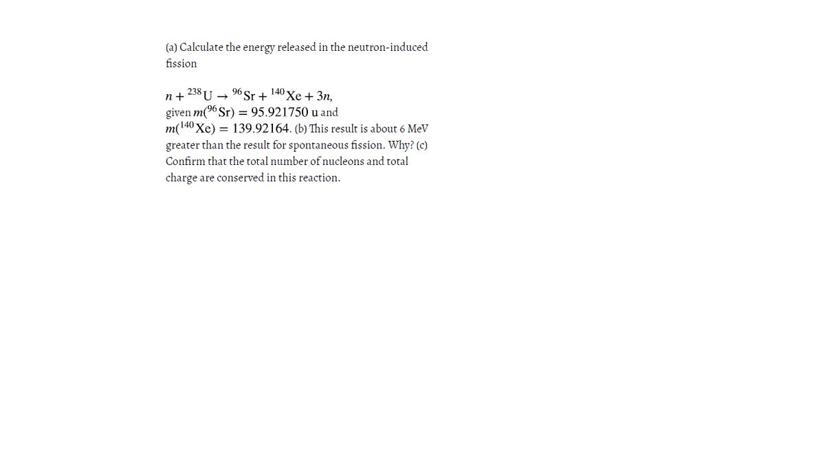 (a) Calculate the energy released in the neutron-induced
fission
96 Sr + 140 xe+ 3n,
n + 238 U
given m(9 Sr) = 95.921750 u and
m(140 Xe) = 139.92164. (b) This result is about 6 MeV
greater than the result for spontaneous fission. Why? (c)
Confirm that the total number of nucleons and total
charge are conserved in this reaction.
