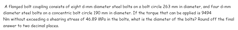 A flanged bolt coupling consists of eight d-mm diameter steel bolts on a bolt circle 263 mm in diameter, and four d-mm
diameter steel bolts on a concentric bolt circle 190 mm in diameter. If the torque that can be applied is 9494
Nm without exceeding a shearing stress of 46.89 MPa in the bolts, what is the diameter of the bolts? Round off the final
answer to two decimal places.
