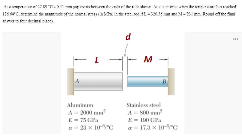 At a temperature of 27.89 °C a 0.41-mm gap exists between the ends of the rods shown. At a later time when the temperature has reached
126.64°C, determine the magnitude of the normal stress (in MPa) in the steel rod if L = 320.36 mm and M = 231 mm. Round off the final
answer to four decimal places.
d
...
M
A
B
Aluminum
Stainless steel
A = 2000 mm²
E = 75 GPa
a = 23 × 10-6/C
A = 800 mm²
E = 190 GPa
%3D
a = 17.3 × 10-6/°C
