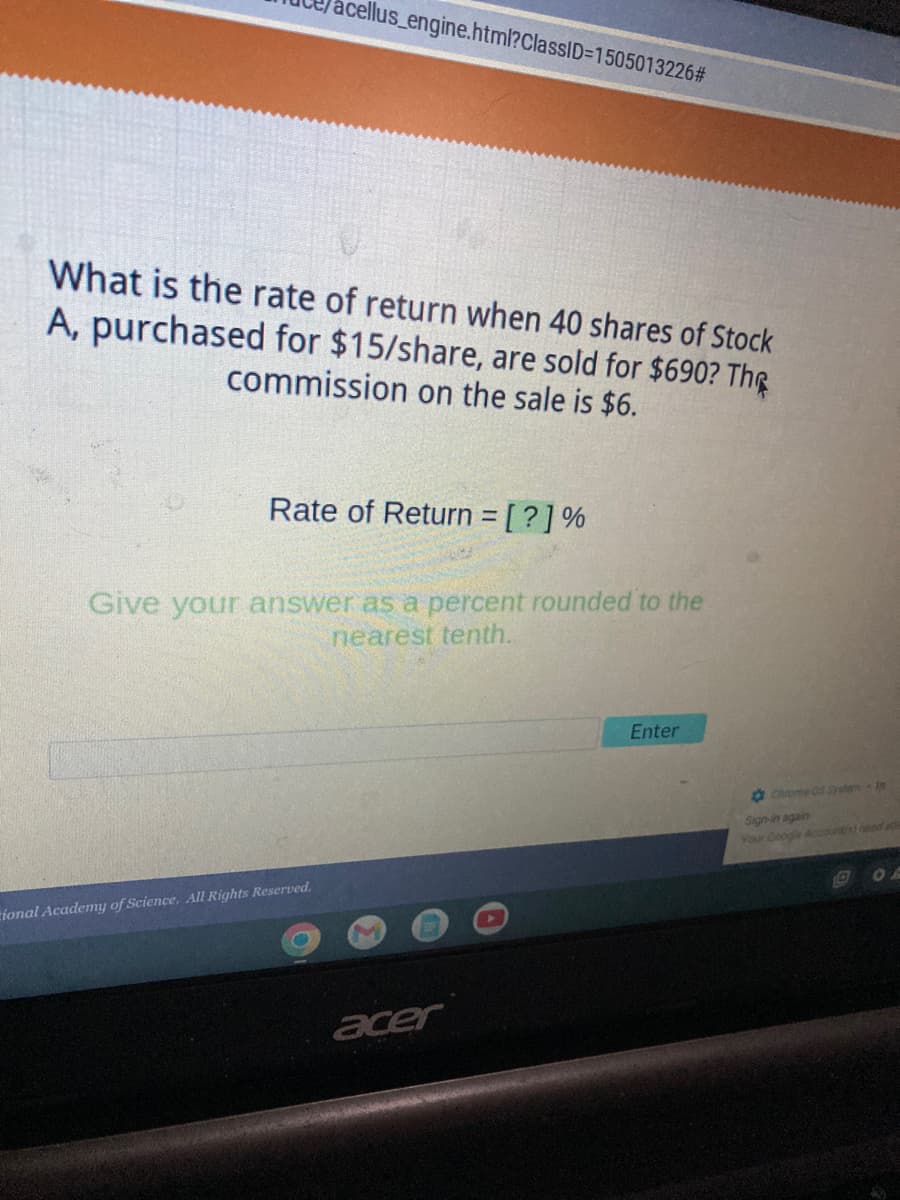 llus_engine.html?ClassID=1505013226#
What is the rate of return when 40 shares of Stock
A, purchased for $15/share, are sold for $690? The
commission on the sale is $6.
Rate of Return = [?] %
Give your answer as a percent rounded to the
nearest tenth.
Enter
tional Academy of Science. All Rights Reserved.
acer
Chrome OS System - In
Sign-in again
Your Google Accounts) need athe
D