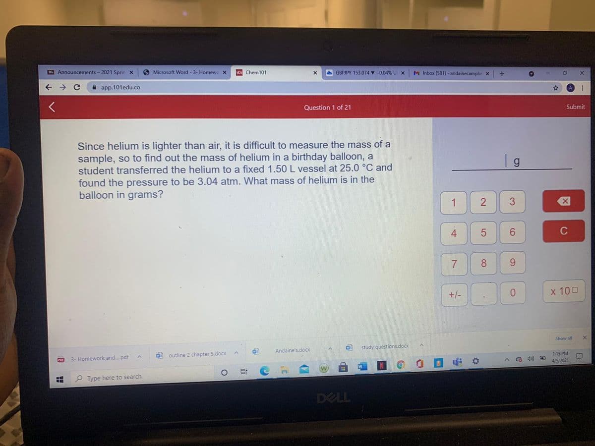 H Announcements - 2021 Sprin X
O Microsoft Word - 3- Homewo x
1o Chem101
A GBPJPY 153.074 v -0.04% U x
M Inbox (581) - andainecampbe x
A app.101edu.co
Question 1 of 21
Submit
Since helium is lighter than air, it is difficult to measure the mass of a
sample, so to find out the mass of helium in a birthday balloon, a
student transferred the helium to a fixed 1.50 L vessel at 25.0 °C and
found the pressure to be 3.04 atm. What mass of helium is in the
balloon in grams?
1
3
4
6.
9.
+/-
0.
x 100
Show all
study questions.docx
Andaine's.docx
1:15 PM
outline 2 chapter 5.docx
3- Homework and.pdf
4/5/2021
P Type here to search
DELL
2.
