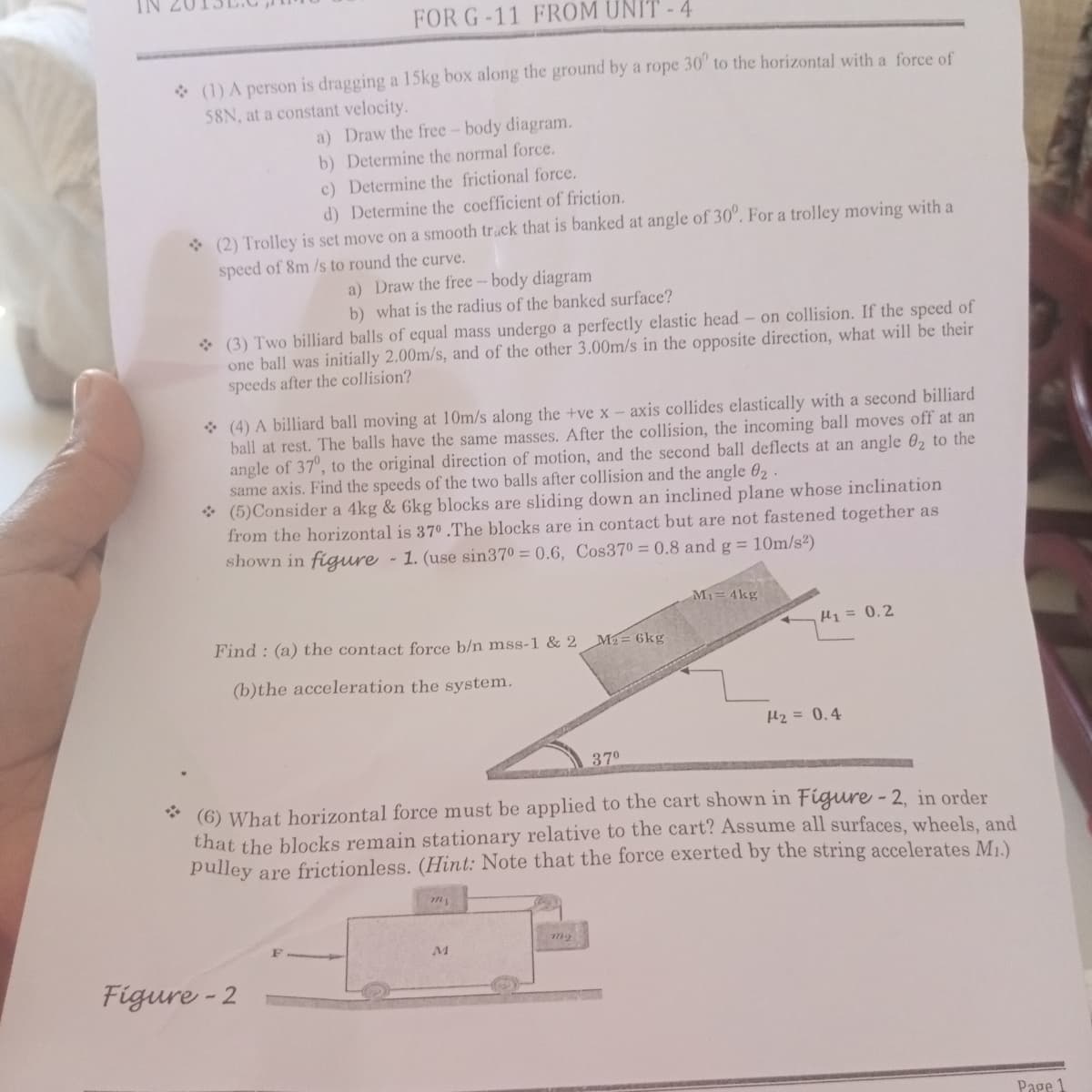 FOR G-11 FROM UNIT-4
* (1) A person is dragging a 15kg box along the ground by a rope 30' to the horizontal with a force of
58N, at a constant velocity.
a) Draw the free- body diagram.
b) Determine the normal force.
c) Determine the frictional force.
d) Determine the coefficient of friction.
* (2) Trolley is set move on a smooth track that is banked at angle of 30". For a trolley moving with a
speed of 8m /s to round the curve.
a) Draw the free- body diagram
b) what is the radius of the banked surface?
* (3) Two billiard balls of equal mass undergo a perfectly elastic head- on collision. If the speed of
one ball was initially 2.00m/s, and of the other 3.00m/s in the opposite direction, what will be their
speeds after the collision?
* (4) A billiard ball moving at 10m/s along the +ve x – axis collides elastically with a second billiard
ball at rest. The balls have the same masses. After the collision, the incoming ball moves off at an
angle of 37°, to the original direction of motion, and the second ball deflects at an angle 02 to the
same axis. Find the speeds of the two balls after collision and the angle 02.
* (5)Consider a 4kg & 6kg blocks are sliding down an inclined plane whose inclination
from the horizontal is 370 .The blocks are in contact but are not fastened together as
shown in figure - 1. (use sin370 = 0.6, Cos370 = 0.8 and g = 10m/s2)
Mi= 4kg
Find : (a) the contact force b/n mss-1 & 2
H1 = 0.2
M= 6kg
(b)the acceleration the system.
H2 = 0.4
370
(6) What horizontal force must be applied to the cart shown in Figure - 2, in order
that the blocks remain stationary relative to the cart? Assume all surfaces, wheels, and
pulley are frictionless. (Hint: Note that the force exerted by the string accelerates M.)
Figure - 2
Page 1
