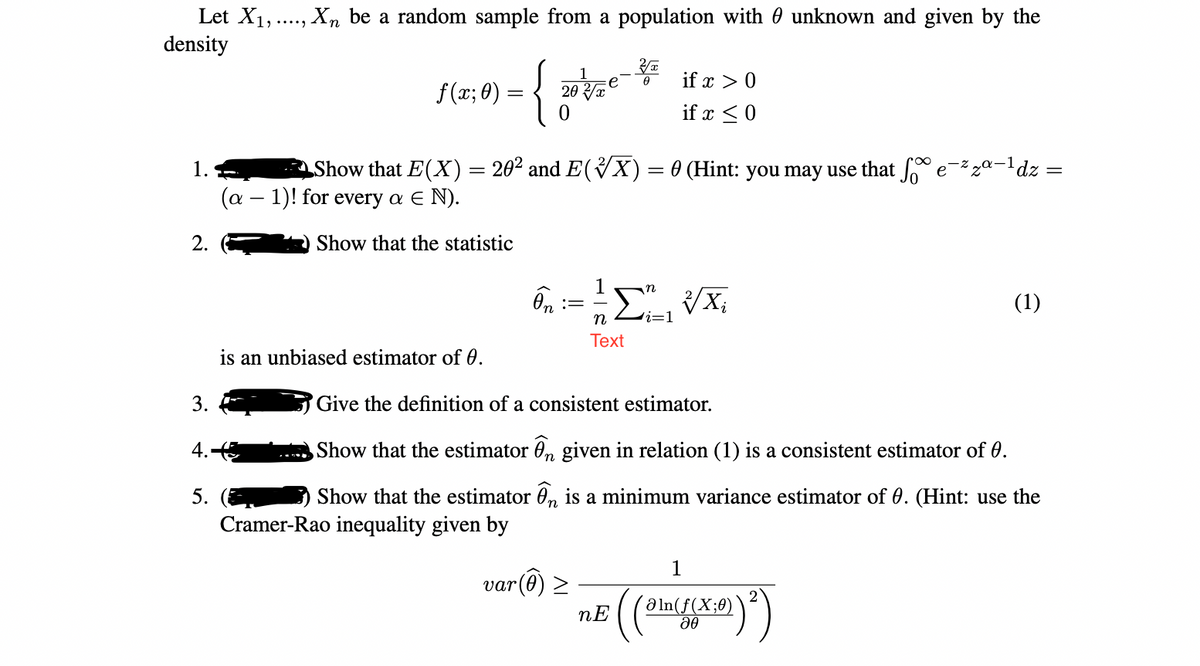 Let X1,.., Xn be a random sample from a population with 0 unknown and given by the
density
1
if x > 0
f(x; 0)
= { 20e-
20 x
if x <0
1.
Show that E(X) = 20² and E(VX)= 0 (Hint: you may use that e=%za-1dz =
(α-1) ! for every α Ε Ν ).
2.
Show that the statistic
(1)
n
i=D1
Text
is an unbiased estimator of 0.
3.
Give the definition of a consistent estimator.
4.
Show that the estimator 0, given in relation (1) is a consistent estimator of 0.
n
5.
Show that the estimator 0n is a minimum variance estimator of 0. (Hint: use the
Cramer-Rao inequality given by
1
var(@) >
´Ə ln(f(X;8)`
