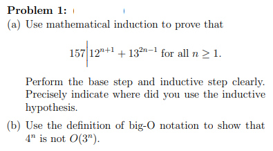 Problem 1:
(a) Use mathematical induction to prove that
157 12"+1 + 132n-1 for all n > 1.
Perform the base step and inductive step clearly.
Precisely indicate where did you use the inductive
hypothesis.
(b) Use the definition of big-O notation to show that
4" is not 0(3").
