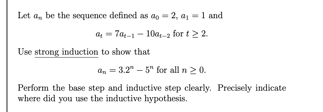 Let an be the sequence defined as ao = 2, a1 = 1 and
|
At =
7at-1 – 10at-2
for t > 2.
Use strong induction to show that
An =
3.2" – 5" for all n > 0.
Perform the base step and inductive step clearly. Precisely indicate
where did you use the inductive hypothesis.
