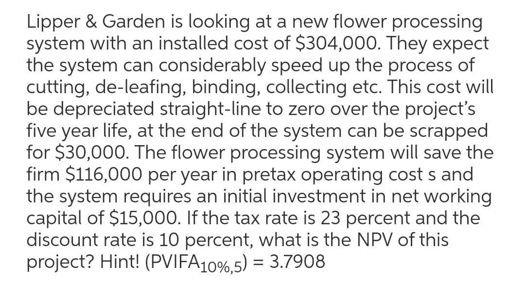 Lipper & Garden is looking at a new flower processing
system with an installed cost of $304,000. They expect
the system can considerably speed up the process of
cutting, de-leafing, binding, collecting etc. This cost will
be depreciated straight-line to zero over the project's
five year life, at the end of the system can be scrapped
for $30,000. The flower processing system will save the
firm $116,000 per year in pretax operating cost s and
the system requires an initial investment in net working
capital of $15,000. If the tax rate is 23 percent and the
discount rate is 10 percent, what is the NPV of this
project? Hint! (PVIFA10%,5) = 3.7908
