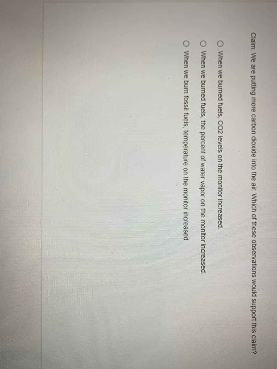 Claim: We are putting more carbon dioxide into the air. Which of these observations would support this claim?
When we burned fuels, CO2 levels on the monitor increased.
O When we burned fuels, the percent of water vapor on the monitor increased.
O When we burn fossil fuels, temperature on the monitor increased.
