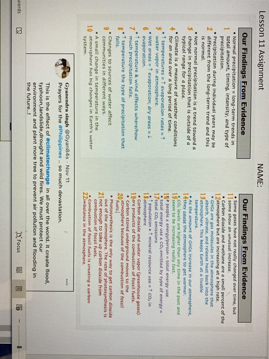Lesson 11 Assignment
NAME:
Our Findings From Evidence
Our Findings From Evidence
• Normal precipitation = long-term trends in
total amount, timing, intensity, and type of
precipitation.
• Precipitation during individual years may be
2 different from the long-term trend and this
is normal.
• Not normal precipitation is a trend toward a
3 change in precipitation that is outside of a
typical range for a place.
• Climate is a measure of weather conditions
4
• Some gases have not really changed over time, but
some show an unusual increase.
• Carbon dioxide and methane are a small percent of the
2atmosphere but are increasing at a high rate.
• GHGS are gas molecules in the atmosphere that
absorb, vibrate, and release heat back into the
13atmosphere. This keeps Earth at a livable
temperature.
•As the anmount of GHGS increase in our atmosphere,
I4they cause the atmosphere to get warmer,
• CO, tevels are higher than any time in the past and
15 seem to be increasing really fast.
1 people x energy/person = totat energy use
• total energy use x CO, emitted by type of energy =
17cotal CO, emissions
population + ↑ minerat resource use =1 Co, in
18 atmosphere
• Carbon dioxide and water vapor (greenhouse gases)
19are products of the combustion of fossil fuels.
• Carbon stored underground moves to the
atmosphere because of the combustion of fossit
fuels
• Photosynthesis is the only way to get carbon dioxide
out of the atmosphere. The rate of photosynthesis is
2 not enough to take up carbon dioxide from
combustion of fossil fuels.
• Combustion of fossil fuels is creating a carbon
22imbalance in the atmosphere.
for an area over a long period of time.
temperatures 1 evaporation rates 1
water vapor in atmosphere.
• Wet areas = 1 evaporation; dry areas = -
6 evaporation.
•1 temperature & wind affects where/how
7 much precipitation falls.
temperature the type of precipitation that
falls.
20
• Changes to sources of water affect
9.
communities in different ways.
• A small change in temperature in the
10 atmosphere has big changes in Earth's water
system.
Gyanendra singh @Gyan84s Nov 11
Prayers for the #Philippines .. so much devastation.
This is the effect of #climatechange in all over the world. It create flood,
typhoon,landslide,drought and wild fires. We must protect our
environment and plant more tree to prevent air pollution and flooding in
the future..!
words
吸
O Focus
