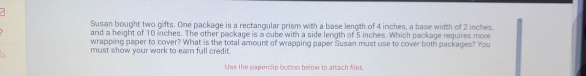 ### Word Problem: Wrapping Paper Calculation

**Problem Statement:**
Susan bought two gifts. One package is a rectangular prism with a base length of 4 inches, a base width of 2 inches, and a height of 10 inches. The other package is a cube with a side length of 5 inches. Which package requires more wrapping paper to cover? What is the total amount of wrapping paper Susan must use to cover both packages? You must show your work to earn full credit.

**Solution:**

To determine which package requires more wrapping paper, we need to calculate the surface area of both the rectangular prism and the cube.

**Step 1: Calculate the Surface Area of the Rectangular Prism**

The surface area \( SA \) of a rectangular prism is given by the formula:
\[ SA = 2lw + 2lh + 2wh \]
where \( l \) is the length, \( w \) is the width, and \( h \) is the height.

For the given rectangular prism:
- Length \( l = 4 \) inches
- Width \( w = 2 \) inches
- Height \( h = 10 \) inches

\[ SA = 2(4 \times 2) + 2(4 \times 10) + 2(2 \times 10) \]
\[ SA = 2(8) + 2(40) + 2(20) \]
\[ SA = 16 + 80 + 40 \]
\[ SA = 136 \text{ square inches} \]

**Step 2: Calculate the Surface Area of the Cube**

The surface area \( SA \) of a cube is given by the formula:
\[ SA = 6s^2 \]
where \( s \) is the side length.

For the given cube:
- Side length \( s = 5 \) inches

\[ SA = 6(5)^2 \]
\[ SA = 6(25) \]
\[ SA = 150 \text{ square inches} \]

**Comparison:**
- Rectangular prism surface area = 136 square inches
- Cube surface area = 150 square inches

The cube requires more wrapping paper than the rectangular prism.

**Step 3: Calculate the Total Amount of Wrapping Paper Needed**

Total surface area required:
\[ \text{Total Surface Area} = 136 \text{ square inches} + 