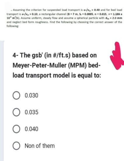 . Assuming the criterion for suspended load transport is u-/v> 0.40 and for bed load
transport is u-/v> 0.10, a rectangular channel (B=7 m, S, = 0.0005, n = 0.015, v= 1.186 x
10 m²/s). Assume uniform, steady flow and assume a spherical particle with d = 2.0 mm
and neglect bed form roughness. Find the following by choosing the correct answer of the
following:
4- The gsb' (in #/ft.s) based on
Meyer-Peter-Muller (MPM) bed-
load transport model is equal to:
0.030
0.035
0.040
Non of them