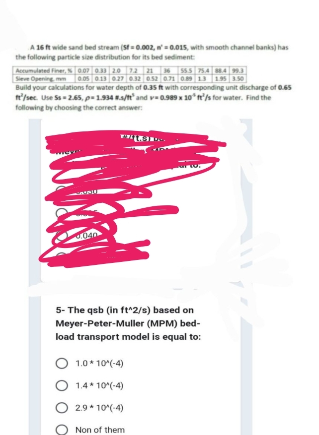 A 16 ft wide sand bed stream (Sf = 0.002, n'= 0.015, with smooth channel banks) has
the following particle size distribution for its bed sediment:
Accumulated Finer, % 0.07 0.33 2.0 7.2 21 36 55.5 75.4 88.4 99.3
Sieve Opening, mm 0.05 0.13 0.27 0.32 0.52 0.71 0.89 1.3 1.95 3.50
Build your calculations for water depth of 0.35 ft with corresponding unit discharge of 0.65
ft/sec. Use Ss=2.65, p= 1.934 #.s/ft³ and v=0.989 x 10 ft/s for water. Find the
following by choosing the correct answer:
MICH
SUSU
J.040
#/ft.S) D...
5- The qsb (in ft^2/s) based on
Meyer-Peter-Muller (MPM) bed-
load transport model is equal to:
1.0*10^(-4)
O 1.4*10^(-4)
2.9 * 10^(-4)
To.
Non of them
