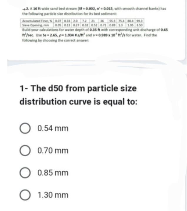 4.2. A 16 ft wide sand bed stream (Sf=0.002, n'= 0.015, with smooth channel banks) has
the following particle size distribution for its bed sediment:
Accumulated Finer, % 0.07 0.33 2.0 72 21 36 55.5 75.4 88.4 99.3
Sieve Opening, mm 0.05 0.13 0.27 0.32 0.52 0.71 0.89 1.3 1.95 3.50
Build your calculations for water depth of 0.35 ft with corresponding unit discharge of 0.65
It'/sec. Use Ss=2.65, p=1.934 #s/ft' and v=0.989 x 10 ft/s for water. Find the
following by choosing the correct answer:
1- The d50 from particle size
distribution curve is equal to:
O 0.54 mm
O 0.70 mm
0.85 mm
O 1.30 mm