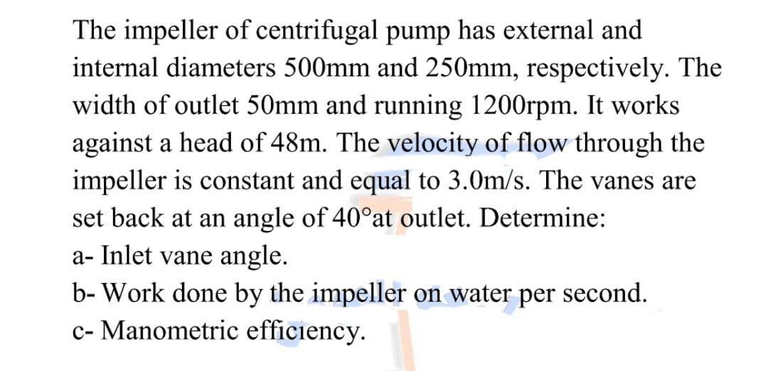 The impeller of centrifugal pump has external and
internal diameters 500mm and 250mm, respectively. The
width of outlet 50mm and running 1200rpm. It works
against a head of 48m. The velocity of flow through the
impeller is constant and equal to 3.0m/s. The vanes are
set back at an angle of 40°at outlet. Determine:
a- Inlet vane angle.
b- Work done by the impeller on water per second.
c- Manometric efficiency.
