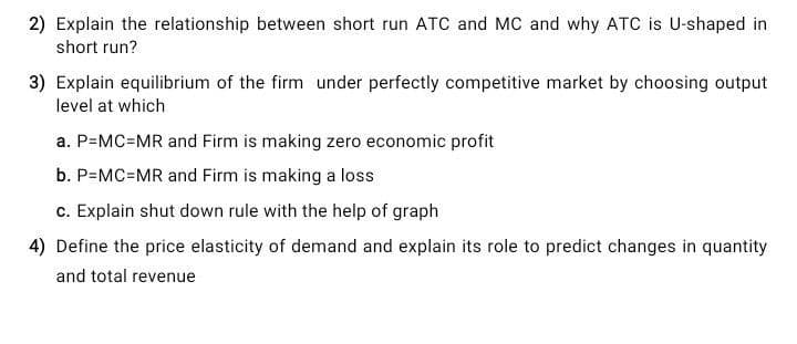2) Explain the relationship between short run ATC and MC and why ATC is U-shaped in
short run?
3) Explain equilibrium of the firm under perfectly competitive market by choosing output
level at which
a. P=MC=MR and Firm is making zero economic profit
b. P=MC=MR and Firm is making a loss
c. Explain shut down rule with the help of graph
4) Define the price elasticity of demand and explain its role to predict changes in quantity
and total revenue
