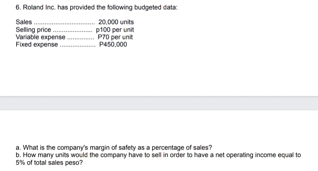 6. Roland Inc. has provided the following budgeted data:
20,000 units
p100 per unit
P70 per unit
P450,000
Sales
Selling price
Variable expense
Fixed expense
a. What is the company's margin of safety as a percentage of sales?
b. How many units would the company have to sell in order to have a net operating income equal to
5% of total sales peso?
