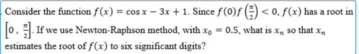 Consider the function f(x) = cos x − 3x + 1. Since ƒ (0)ƒ () < 0, f(x) has a root in
[o,]. If we use Newton-Raphson method, with x = 0.5, what is x, so that x₂
estimates the root of f(x) to six significant digits?