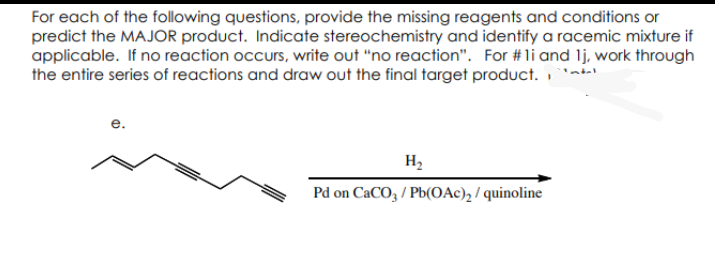 For each of the following questions, provide the missing reagents and conditions or
predict the MAJOR product. Indicate stereochemistry and identify a racemic mixture if
applicable. If no reaction occurs, write out "no reaction". For #li and 1j, work through
the entire series of reactions and draw out the final target product.
H₂
Pd on CaCO3/Pb(OAc)₂/quinoline