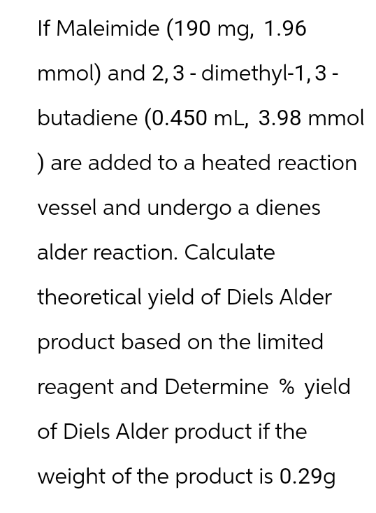 If Maleimide (190 mg, 1.96
mmol) and 2,3 - dimethyl-1,3 -
butadiene (0.450 mL, 3.98 mmol
) are added to a heated reaction
vessel and undergo a dienes
alder reaction. Calculate
theoretical yield of Diels Alder
product based on the limited
reagent and Determine % yield
of Diels Alder product if the
weight of the product is 0.29g