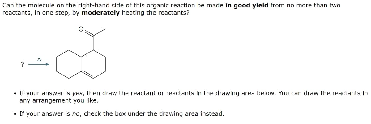 Can the molecule on the right-hand side of this organic reaction be made in good yield from no more than two
reactants, in one step, by moderately heating the reactants?
G
?
• If your answer is yes, then draw the reactant or reactants in the drawing area below. You can draw the reactants in
any arrangement you like.
• If your answer is no, check the box under the drawing area instead.