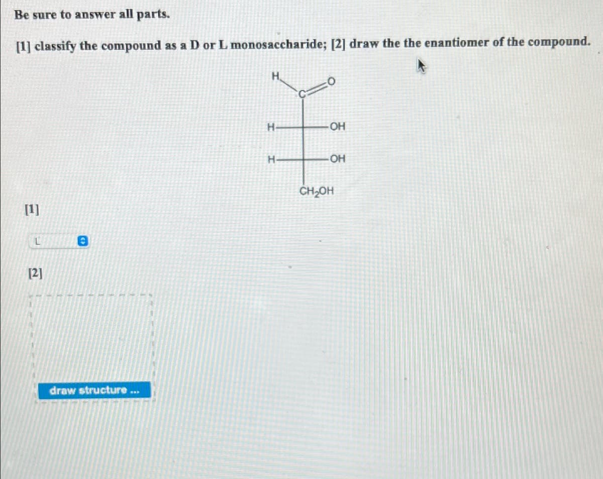 Be sure to answer all parts.
[1] classify the compound as a D or L monosaccharide; [2] draw the the enantiomer of the compound.
[1]
L
[2]
O
draw structure...
H
H-
OH
-OH
CH₂OH