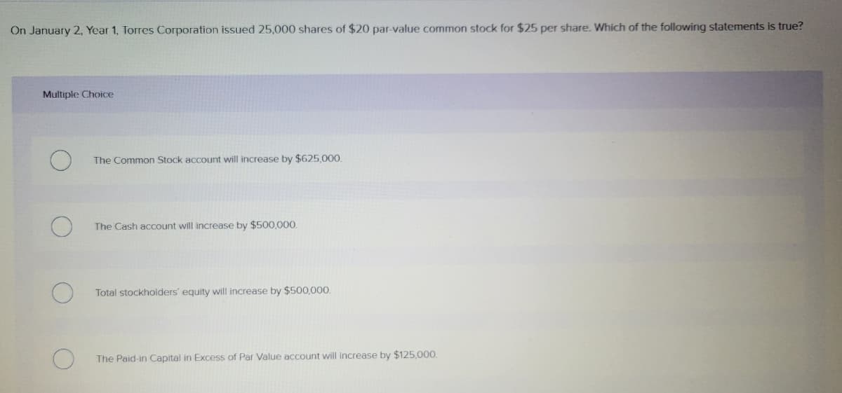 On January 2, Year 1, Torres Corporation issued 25,000 shares of $20 par-value common stock for $25 per share. Which of the following statements is true?
Multiple Choice
The Common Stock account will increase by $625,000.
The Cash account will increase by $500,000.
Total stockholders' equity will increase by $500,000.
The Paid-in Capital in Excess of Par Value account will increase by $125,000.