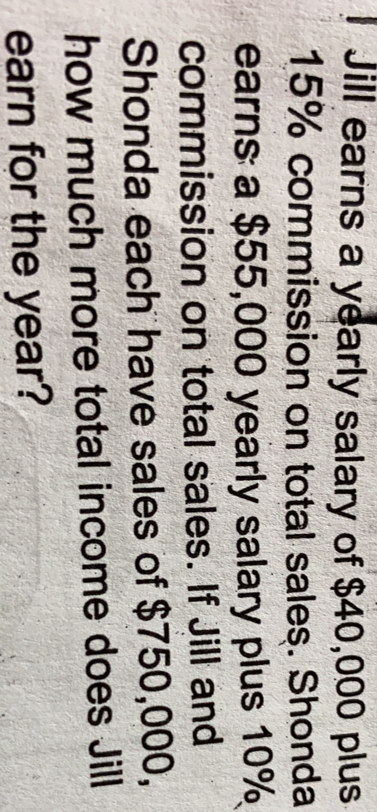 Jill earns a yearly salary of $40,000 plus
15% commission on total sales. Shonda
earns a $55,000 yearly salary plus 10%
commission on total sales. If Jill and
Shonda each have sales of $750,000,
how much more total income does Jill
earn for the year?