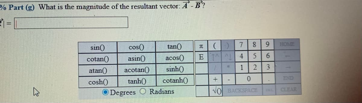 % Part (g) What is the magnitude of the resultant vector: A- B?
sin()
cos()
tan()
7
HOME
cotan()
asin()
acos()
E AL 4
atan()
acotan()
sinh()
1
END
cosh()
tanh()
cotanh()
O Degrees
Radians
VO BACKSPACE
CLEAR
DEL
963
