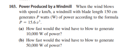 103. Power Produced by a Windmill When the wind blows
with speed v km/h, a windmill with blade length 150 cm
generates P watts (W) of power according to the formula
P = 15.6 v³.
(a) How fast would the wind have to blow to generate
10,000 W of power?
(b) How fast would the wind have to blow to generate
50,000 W of power?
