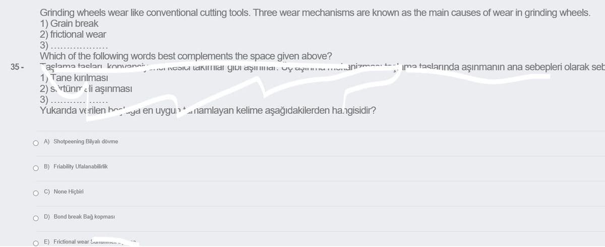 Grinding wheels wear like conventional cutting tools. Three wear mechanisms are known as the main causes of wear in grinding wheels.
1) Grain break
2) frictional wear
3)
Which of the following words best complements the space given above?
Taşlama tasları konvanci
1) Tane kırılması
2) s. rtünr e li aşınması
3)
Yukarıda verilen ho
35 -
-.UI NCSICI lakimiar gibi aşilai. vy ayinHun
anizma t-
ima taslarında aşınmanın ana sebepleri olarak seb
yd en uygu namlayan kelime aşağıdakilerden hangisidir?
O A) Shotpeening Bilyalı dövme
O B) Friability Ufalanabilirlik
O C) None Hiçbiri
O D) Bond break Bağ kopmasI
O E) Frictional wear Sutuon
