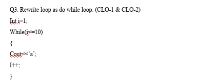Q3. Rewrite loop as do while loop. (CLO-1 & CLO-2)
Int i=1;
While(is=10)
{
Couts<'a';
I++;
}
