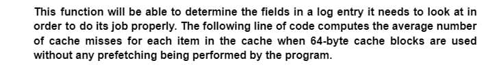 This function will be able to determine the fields in a log entry it needs to look at in
order to do its job properly. The following line of code computes the average number
of cache misses for each item in the cache when 64-byte cache blocks are used
without any prefetching being performed by the program.