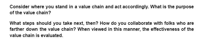 Consider where you stand in a value chain and act accordingly. What is the purpose
of the value chain?
What steps should you take next, then? How do you collaborate with folks who are
farther down the value chain? When viewed in this manner, the effectiveness of the
value chain is evaluated.