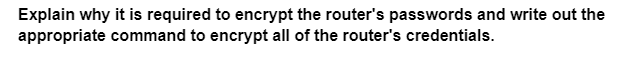 Explain why it is required to encrypt the router's passwords and write out the
appropriate command to encrypt all of the router's credentials.