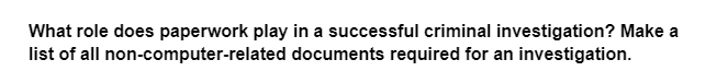 What role does paperwork play in a successful criminal investigation? Make a
list of all non-computer-related documents required for an investigation.