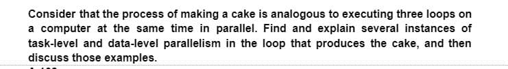 Consider that the process of making a cake is analogous to executing three loops on
a computer at the same time in parallel. Find and explain several instances of
task-level and data-level parallelism in the loop that produces the cake, and then
discuss those examples.