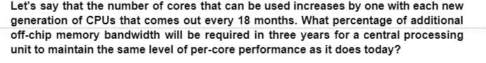 Let's say that the number of cores that can be used increases by one with each new
generation of CPUs that comes out every 18 months. What percentage of additional
off-chip memory bandwidth will be required in three years for a central processing
unit to maintain the same level of per-core performance as it does today?